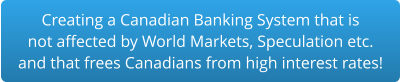 Creating a Canadian Banking System that is not affected by World Markets, Speculation etc. and that frees Canadians from high interest rates!