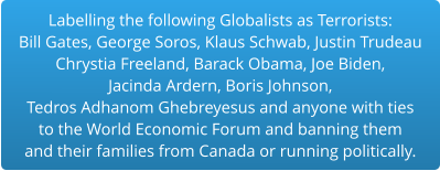 Labelling the following Globalists as Terrorists:Bill Gates, George Soros, Klaus Schwab, Justin Trudeau Chrystia Freeland, Barack Obama, Joe Biden,  Jacinda Ardern, Boris Johnson,  Tedros Adhanom Ghebreyesus and anyone with ties to the World Economic Forum and banning them and their families from Canada or running politically.