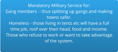 Mandatory Military Service for:Gang members  - thus splitting up gangs and making  towns safer.Homeless - those living in tents etc will have a full time job, roof over their head, food and income. Those who refuse to work or want to take advantage of the system.  